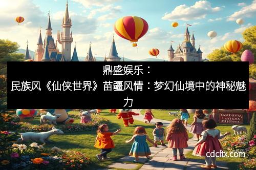 鼎盛娱乐：民族风《仙侠世界》苗疆风情：梦幻仙境中的神秘魅力
