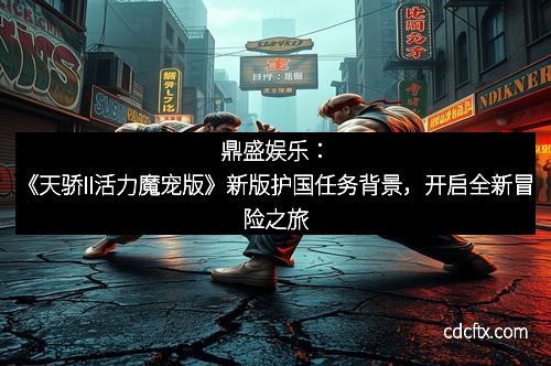 鼎盛娱乐：《天骄II活力魔宠版》新版护国任务背景，开启全新冒险之旅