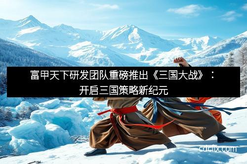 富甲天下研发团队重磅推出《三国大战》：开启三国策略新纪元