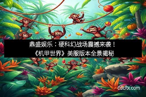 鼎盛娱乐：硬科幻战场震撼来袭！《机甲世界》美服版本全景揭秘