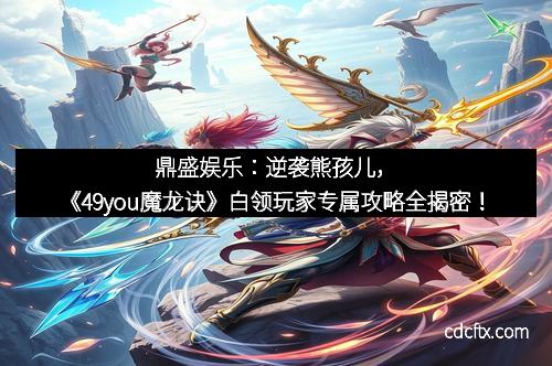 鼎盛娱乐：逆袭熊孩儿，《49you魔龙诀》白领玩家专属攻略全揭密！